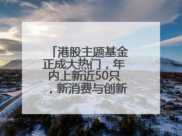 港股主题基金正成大热门，年内上新近50只，新消费与创新药刮起贝塔风